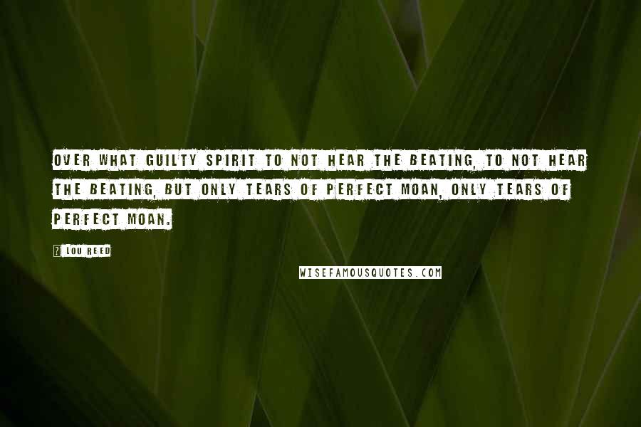 Lou Reed Quotes: Over what guilty spirit to not hear the beating, to not hear the beating, but only tears of perfect moan, only tears of perfect moan.