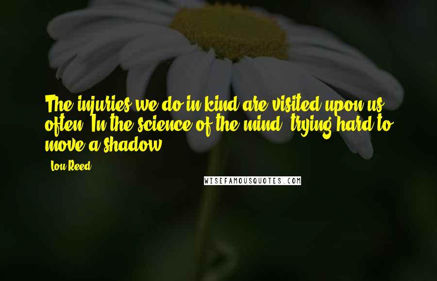 Lou Reed Quotes: The injuries we do in kind are visited upon us often. In the science of the mind, trying hard to move a shadow.