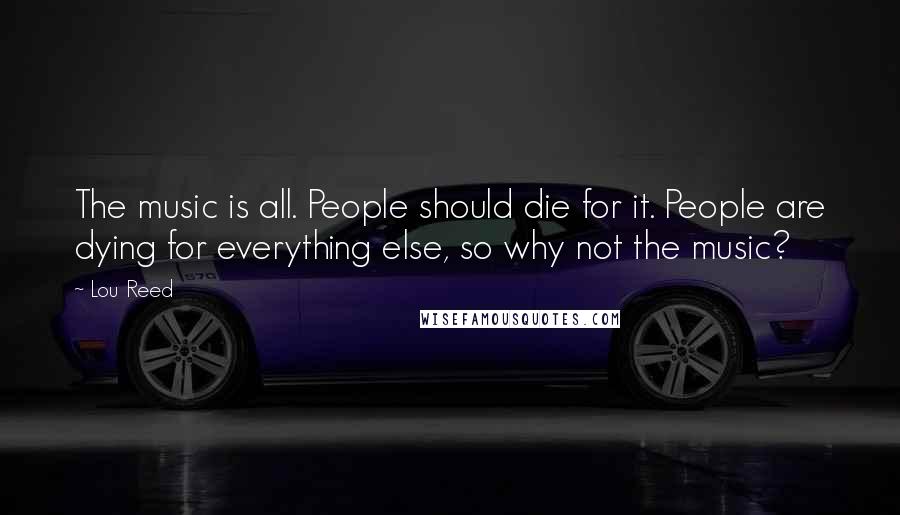 Lou Reed Quotes: The music is all. People should die for it. People are dying for everything else, so why not the music?