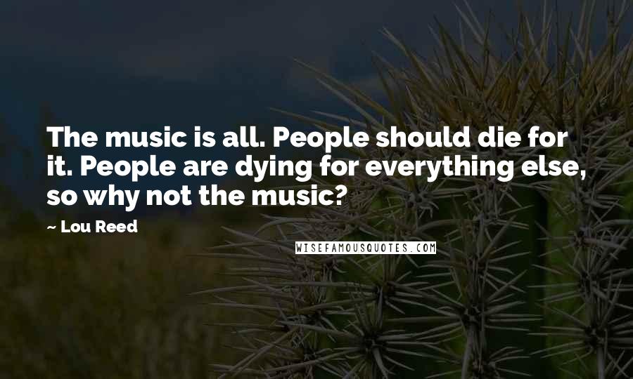 Lou Reed Quotes: The music is all. People should die for it. People are dying for everything else, so why not the music?