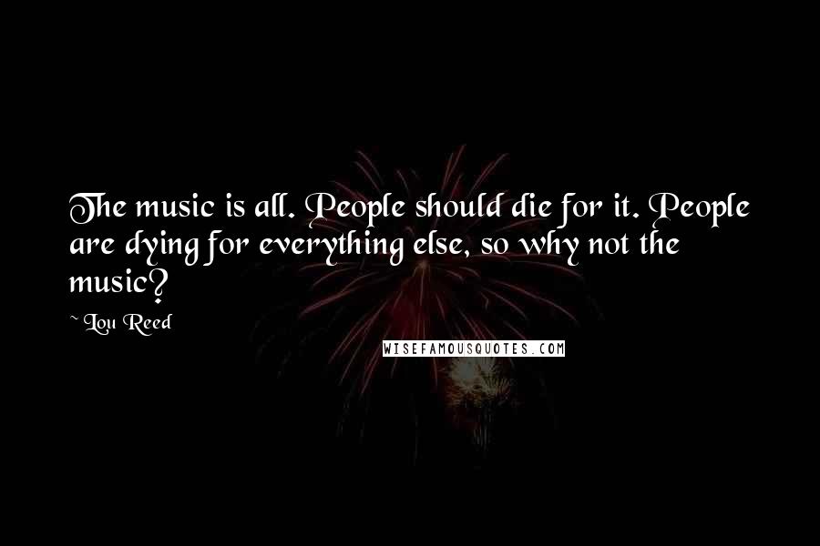 Lou Reed Quotes: The music is all. People should die for it. People are dying for everything else, so why not the music?