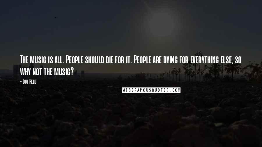 Lou Reed Quotes: The music is all. People should die for it. People are dying for everything else, so why not the music?