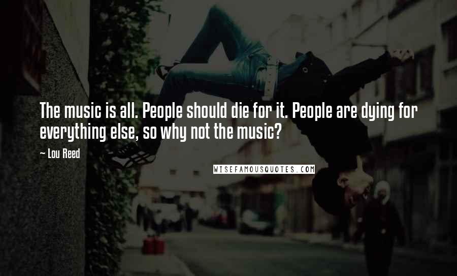 Lou Reed Quotes: The music is all. People should die for it. People are dying for everything else, so why not the music?