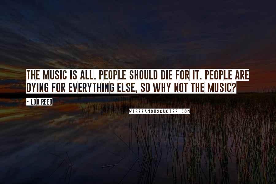 Lou Reed Quotes: The music is all. People should die for it. People are dying for everything else, so why not the music?