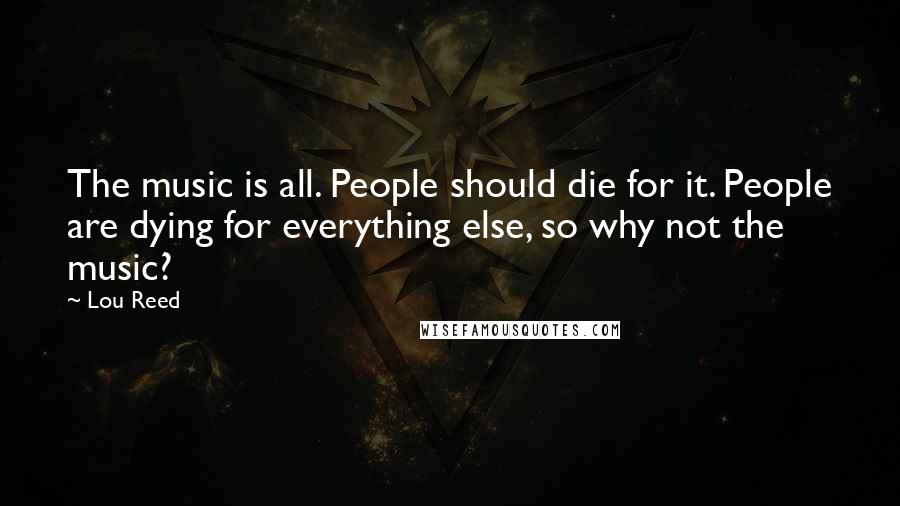 Lou Reed Quotes: The music is all. People should die for it. People are dying for everything else, so why not the music?