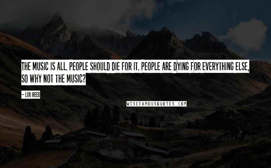 Lou Reed Quotes: The music is all. People should die for it. People are dying for everything else, so why not the music?