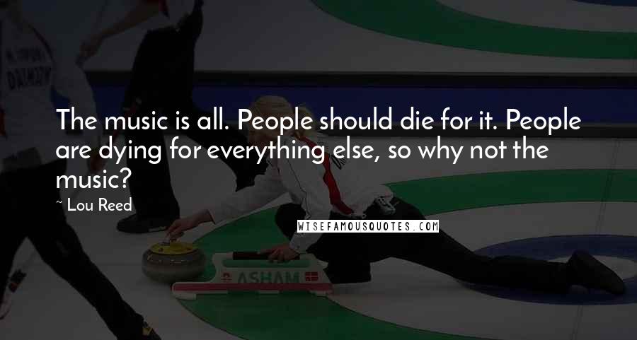 Lou Reed Quotes: The music is all. People should die for it. People are dying for everything else, so why not the music?