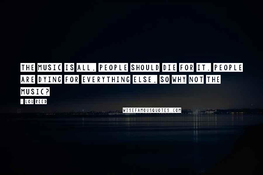 Lou Reed Quotes: The music is all. People should die for it. People are dying for everything else, so why not the music?