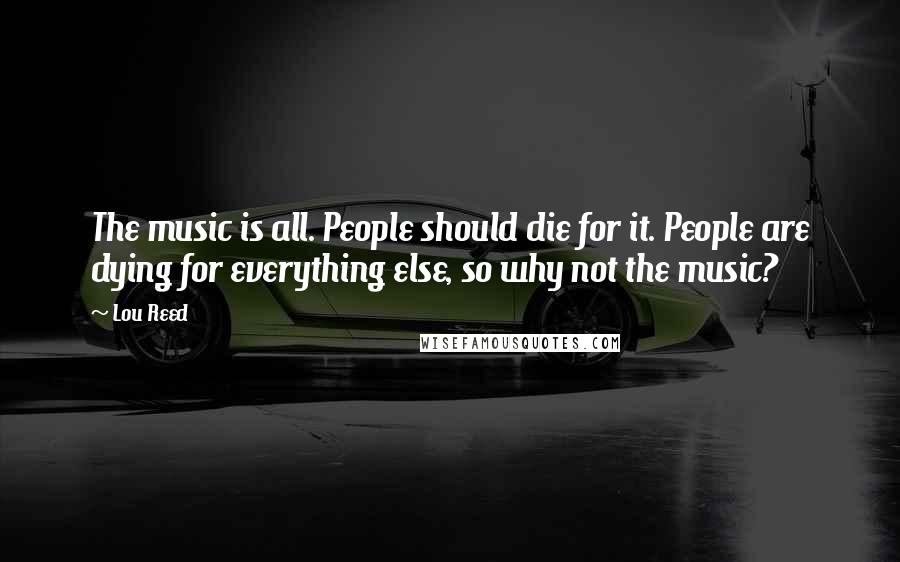 Lou Reed Quotes: The music is all. People should die for it. People are dying for everything else, so why not the music?