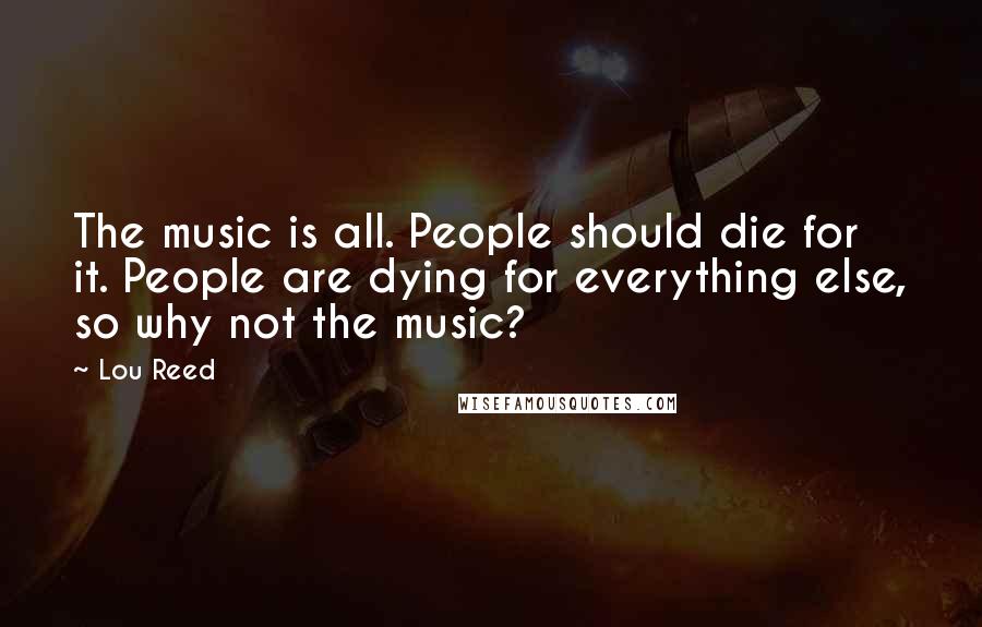 Lou Reed Quotes: The music is all. People should die for it. People are dying for everything else, so why not the music?