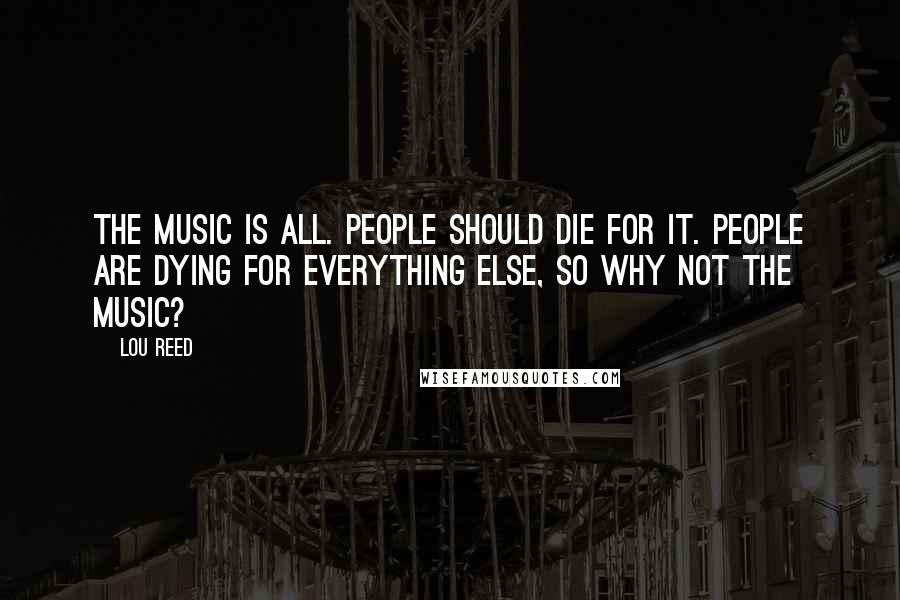 Lou Reed Quotes: The music is all. People should die for it. People are dying for everything else, so why not the music?