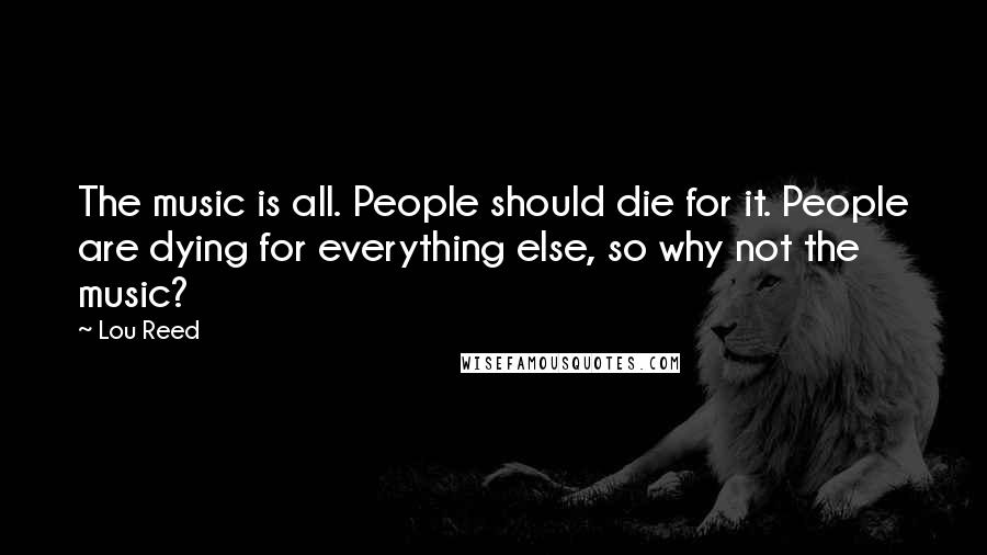 Lou Reed Quotes: The music is all. People should die for it. People are dying for everything else, so why not the music?