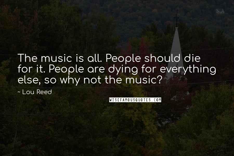 Lou Reed Quotes: The music is all. People should die for it. People are dying for everything else, so why not the music?