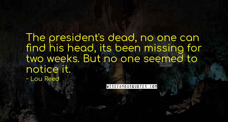 Lou Reed Quotes: The president's dead, no one can find his head, its been missing for two weeks. But no one seemed to notice it.