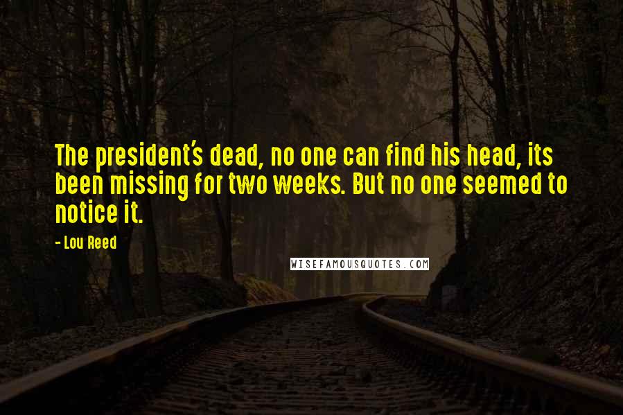 Lou Reed Quotes: The president's dead, no one can find his head, its been missing for two weeks. But no one seemed to notice it.