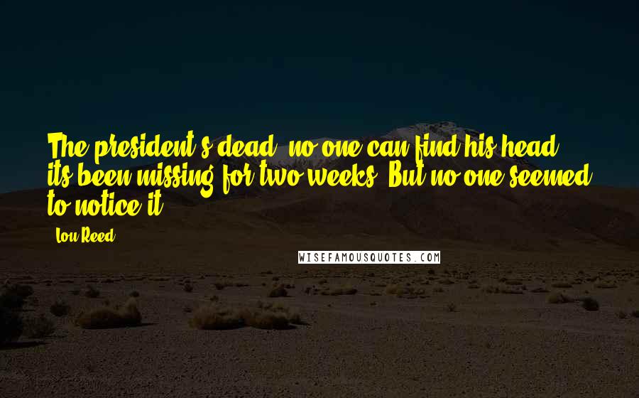 Lou Reed Quotes: The president's dead, no one can find his head, its been missing for two weeks. But no one seemed to notice it.