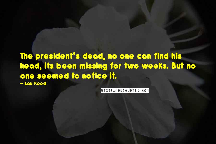 Lou Reed Quotes: The president's dead, no one can find his head, its been missing for two weeks. But no one seemed to notice it.