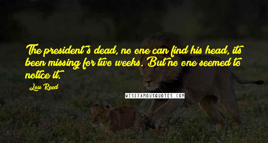 Lou Reed Quotes: The president's dead, no one can find his head, its been missing for two weeks. But no one seemed to notice it.