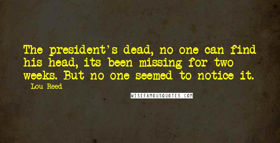 Lou Reed Quotes: The president's dead, no one can find his head, its been missing for two weeks. But no one seemed to notice it.