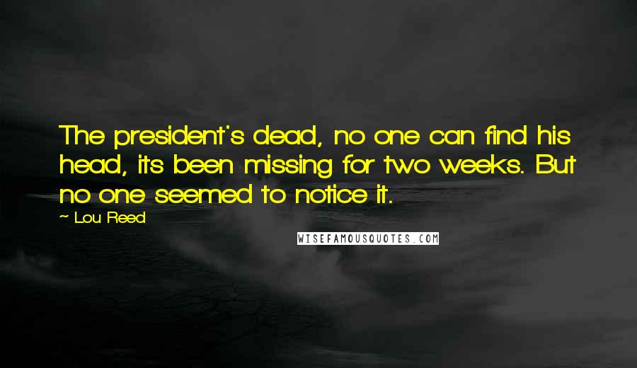Lou Reed Quotes: The president's dead, no one can find his head, its been missing for two weeks. But no one seemed to notice it.