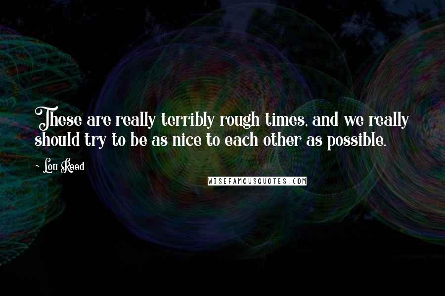 Lou Reed Quotes: These are really terribly rough times, and we really should try to be as nice to each other as possible.