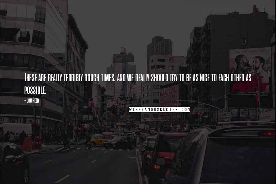 Lou Reed Quotes: These are really terribly rough times, and we really should try to be as nice to each other as possible.