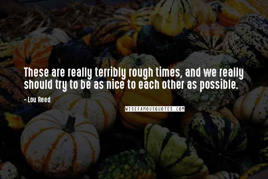 Lou Reed Quotes: These are really terribly rough times, and we really should try to be as nice to each other as possible.