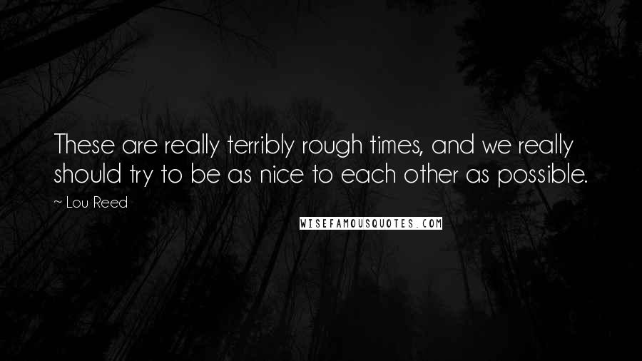 Lou Reed Quotes: These are really terribly rough times, and we really should try to be as nice to each other as possible.