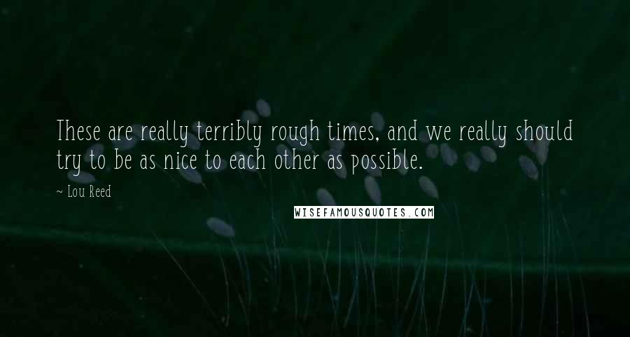 Lou Reed Quotes: These are really terribly rough times, and we really should try to be as nice to each other as possible.
