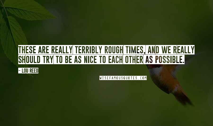 Lou Reed Quotes: These are really terribly rough times, and we really should try to be as nice to each other as possible.