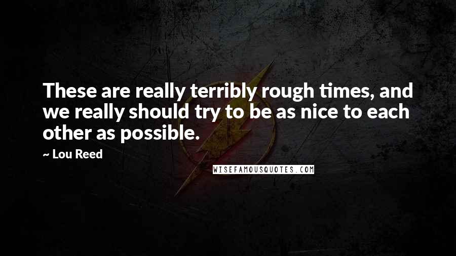 Lou Reed Quotes: These are really terribly rough times, and we really should try to be as nice to each other as possible.