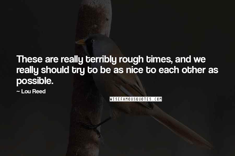 Lou Reed Quotes: These are really terribly rough times, and we really should try to be as nice to each other as possible.