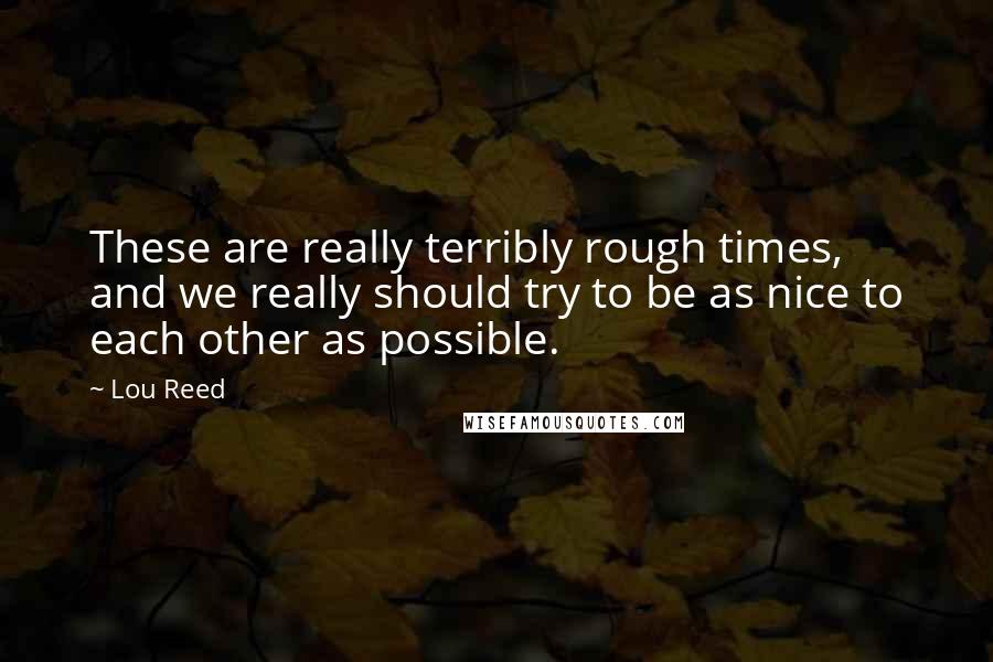 Lou Reed Quotes: These are really terribly rough times, and we really should try to be as nice to each other as possible.