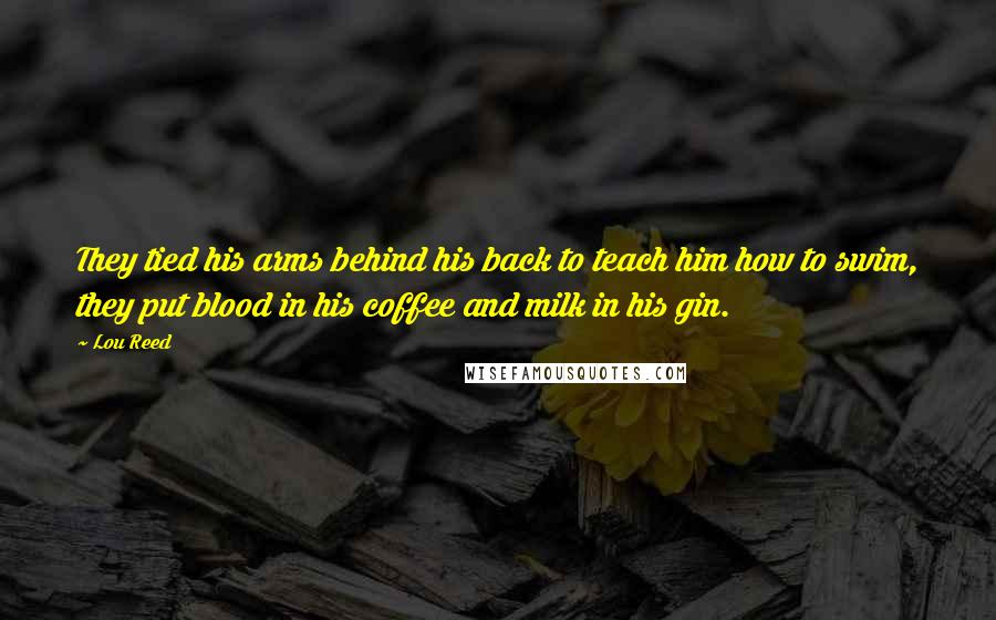 Lou Reed Quotes: They tied his arms behind his back to teach him how to swim, they put blood in his coffee and milk in his gin.