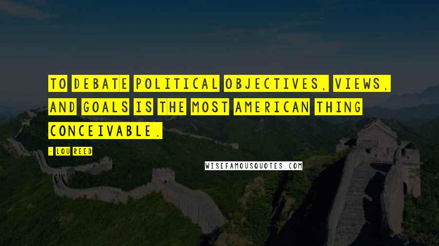 Lou Reed Quotes: To debate political objectives, views, and goals is the most American thing conceivable.