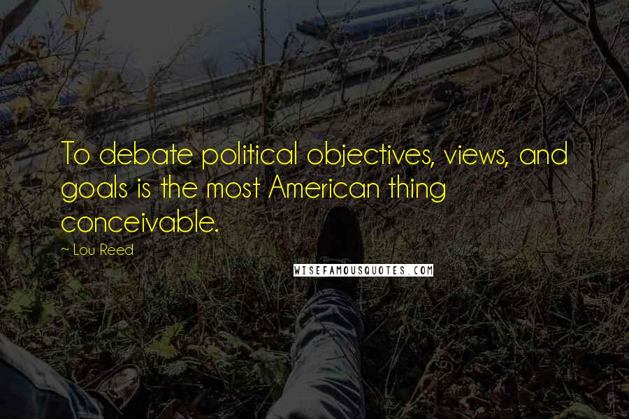 Lou Reed Quotes: To debate political objectives, views, and goals is the most American thing conceivable.