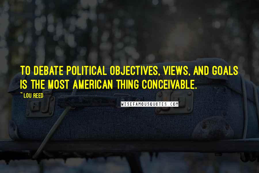 Lou Reed Quotes: To debate political objectives, views, and goals is the most American thing conceivable.