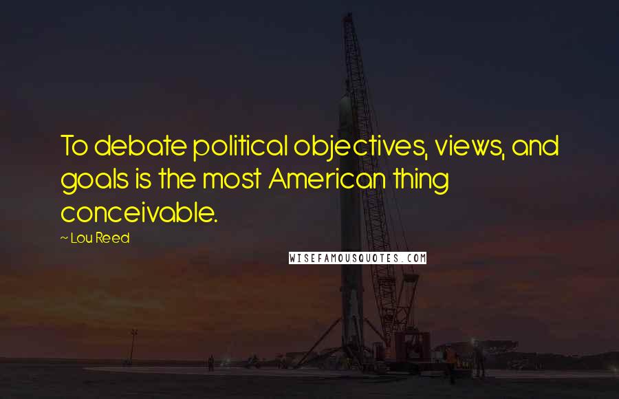 Lou Reed Quotes: To debate political objectives, views, and goals is the most American thing conceivable.