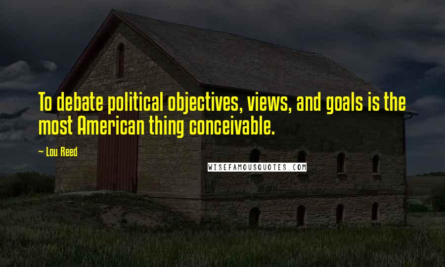 Lou Reed Quotes: To debate political objectives, views, and goals is the most American thing conceivable.