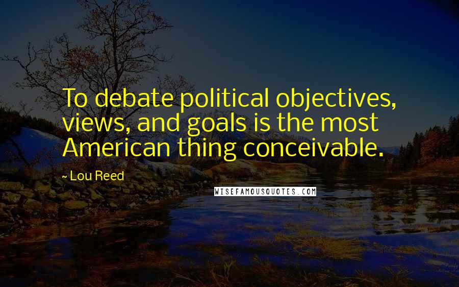 Lou Reed Quotes: To debate political objectives, views, and goals is the most American thing conceivable.