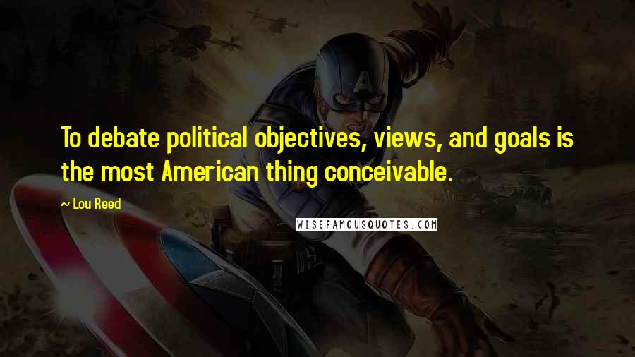 Lou Reed Quotes: To debate political objectives, views, and goals is the most American thing conceivable.