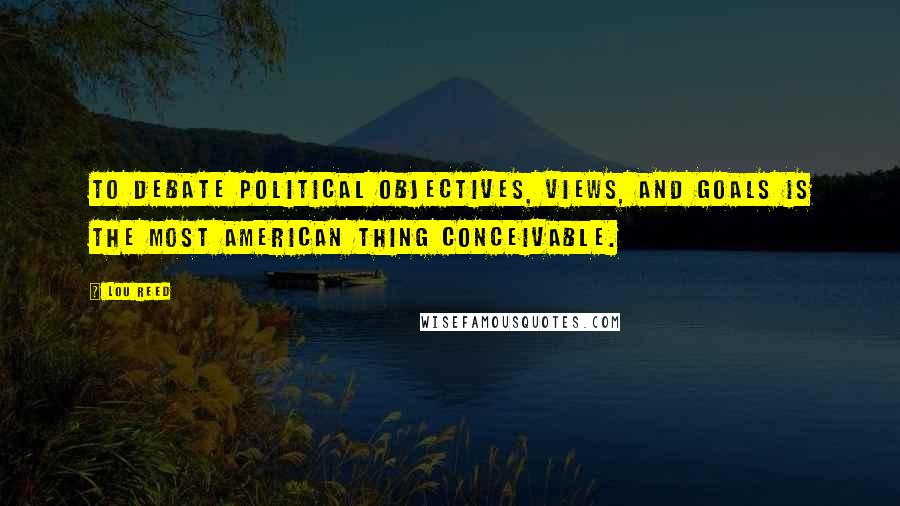 Lou Reed Quotes: To debate political objectives, views, and goals is the most American thing conceivable.