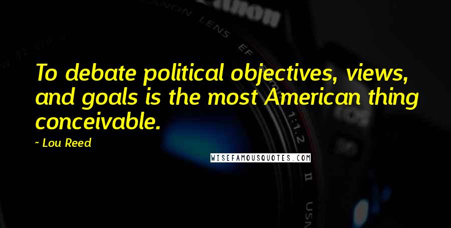 Lou Reed Quotes: To debate political objectives, views, and goals is the most American thing conceivable.