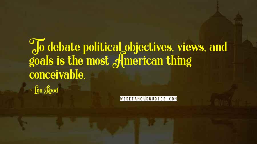 Lou Reed Quotes: To debate political objectives, views, and goals is the most American thing conceivable.