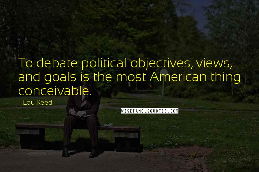 Lou Reed Quotes: To debate political objectives, views, and goals is the most American thing conceivable.