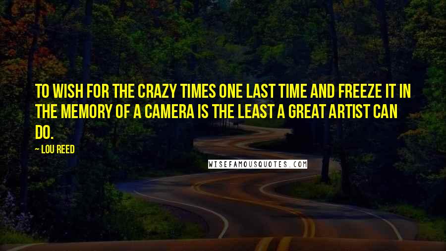 Lou Reed Quotes: To wish for the crazy times one last time and freeze it in the memory of a camera is the least a great artist can do.