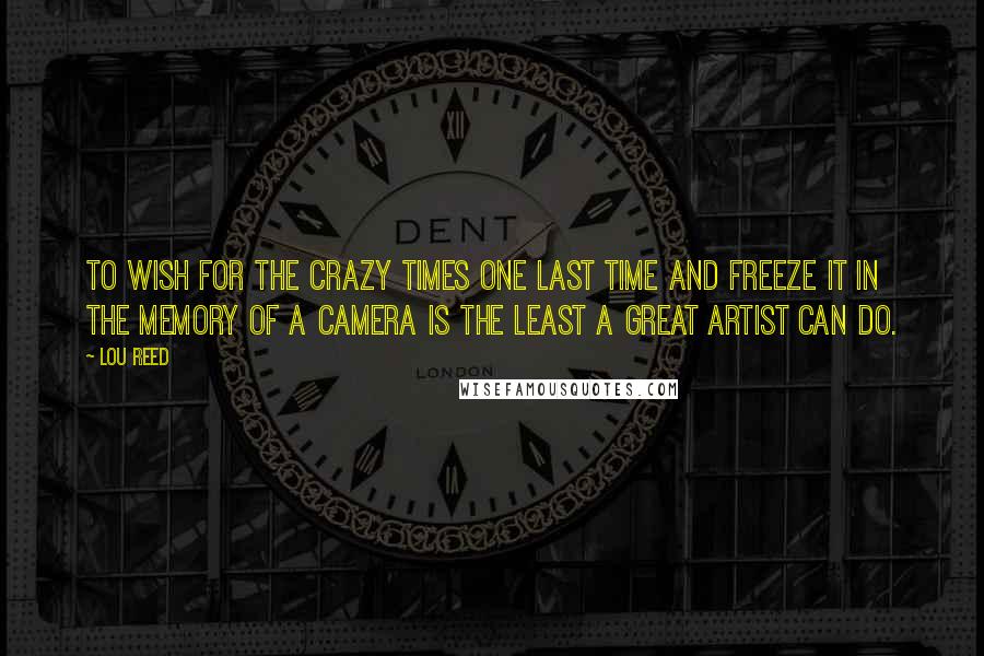 Lou Reed Quotes: To wish for the crazy times one last time and freeze it in the memory of a camera is the least a great artist can do.