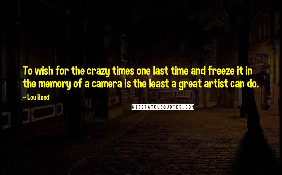 Lou Reed Quotes: To wish for the crazy times one last time and freeze it in the memory of a camera is the least a great artist can do.