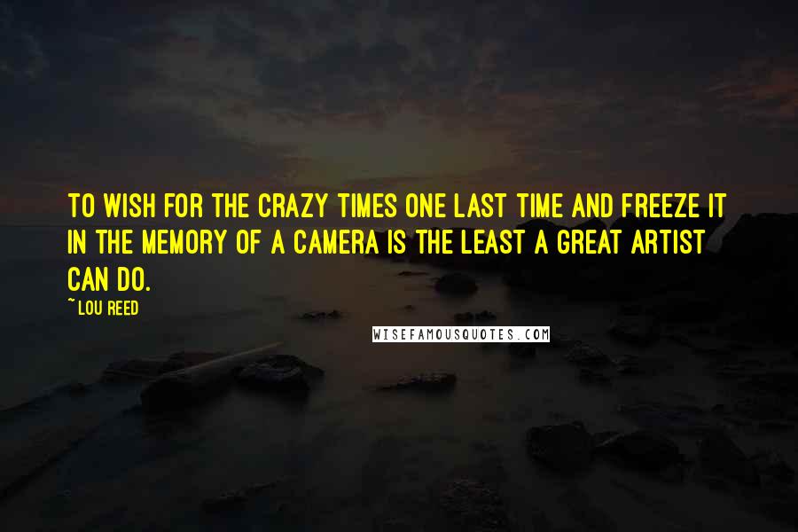 Lou Reed Quotes: To wish for the crazy times one last time and freeze it in the memory of a camera is the least a great artist can do.