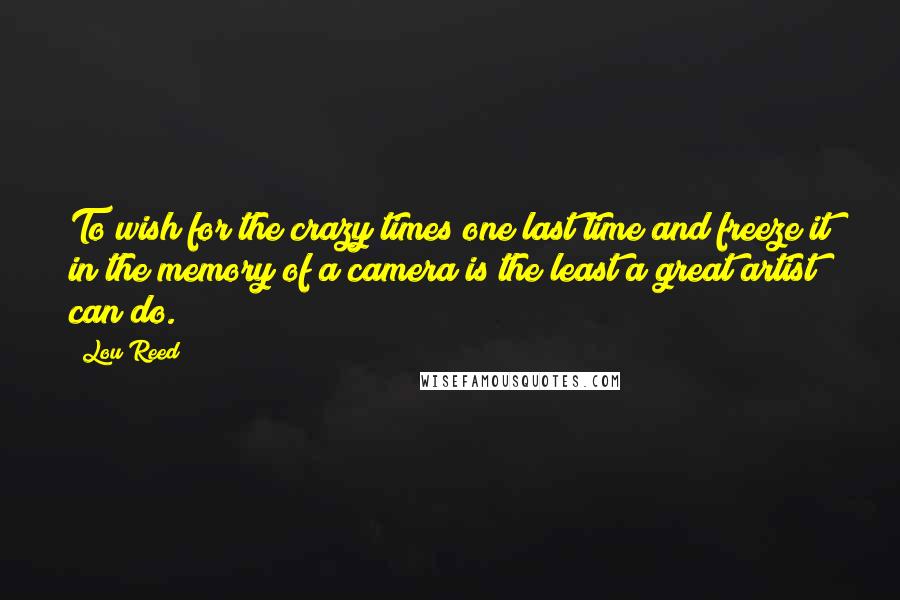Lou Reed Quotes: To wish for the crazy times one last time and freeze it in the memory of a camera is the least a great artist can do.